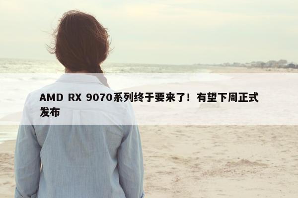 AMD RX 9070系列终于要来了！有望下周正式发布