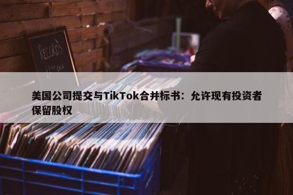 美国公司提交与TikTok合并标书：允许现有投资者保留股权