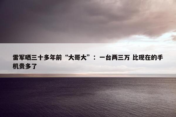 雷军晒三十多年前“大哥大”：一台两三万 比现在的手机贵多了