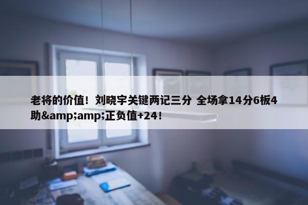 老将的价值！刘晓宇关键两记三分 全场拿14分6板4助&amp;正负值+24！