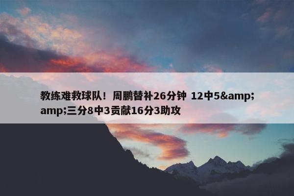 教练难救球队！周鹏替补26分钟 12中5&amp;三分8中3贡献16分3助攻