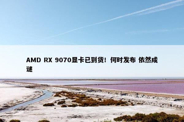 AMD RX 9070显卡已到货！何时发布 依然成谜