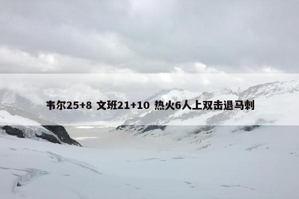 韦尔25+8 文班21+10 热火6人上双击退马刺