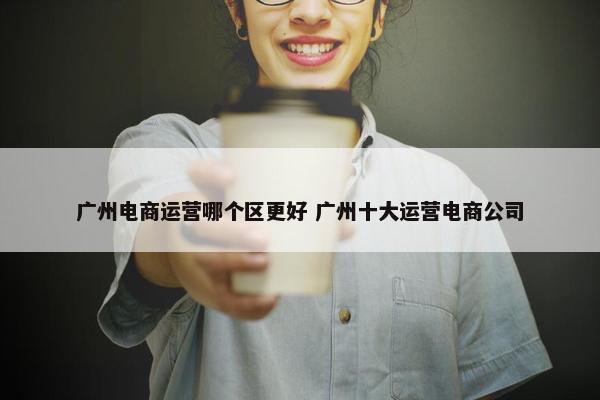 广州电商运营哪个区更好 广州十大运营电商公司