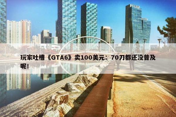 玩家吐槽《GTA6》卖100美元：70刀都还没普及呢！