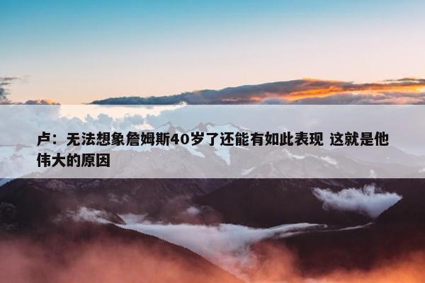 卢：无法想象詹姆斯40岁了还能有如此表现 这就是他伟大的原因