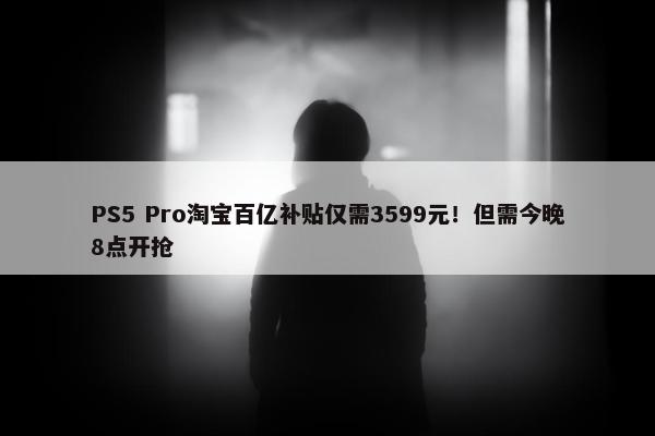 PS5 Pro淘宝百亿补贴仅需3599元！但需今晚8点开抢