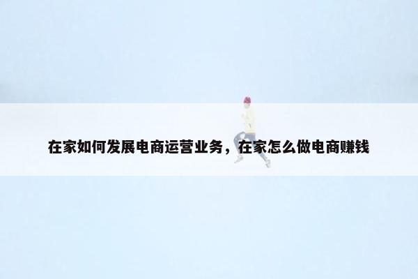 在家如何发展电商运营业务，在家怎么做电商赚钱