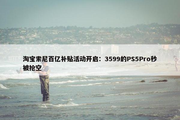 淘宝索尼百亿补贴活动开启：3599的PS5Pro秒被抢空