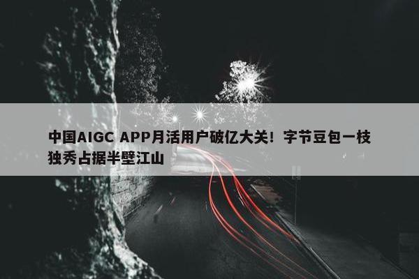 中国AIGC APP月活用户破亿大关！字节豆包一枝独秀占据半壁江山