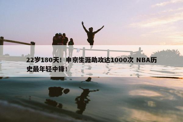 22岁180天！申京生涯助攻达1000次 NBA历史最年轻中锋！