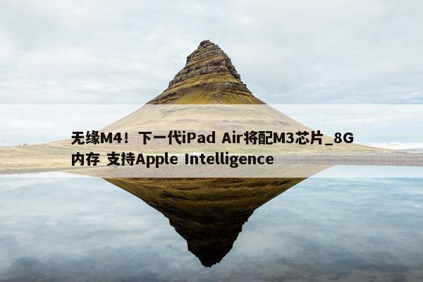 无缘M4！下一代iPad Air将配M3芯片_8G内存 支持Apple Intelligence