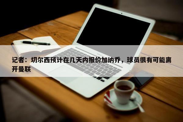 记者：切尔西预计在几天内报价加纳乔，球员很有可能离开曼联