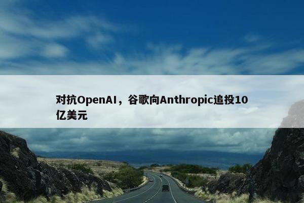 对抗OpenAI，谷歌向Anthropic追投10亿美元