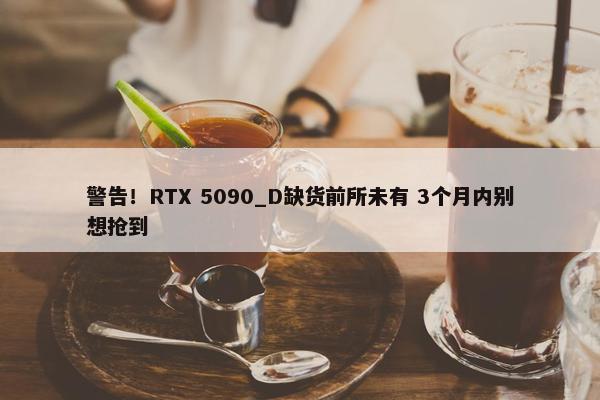 警告！RTX 5090_D缺货前所未有 3个月内别想抢到