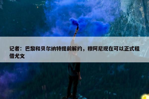 记者：巴黎和贝尔纳特提前解约，穆阿尼现在可以正式租借尤文