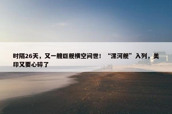 时隔26天，又一艘巨舰横空问世！“漯河舰”入列，美印又要心碎了