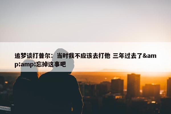 追梦谈打普尔：当时我不应该去打他 三年过去了&amp;忘掉这事吧