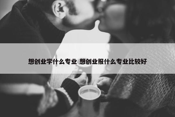 想创业学什么专业 想创业报什么专业比较好