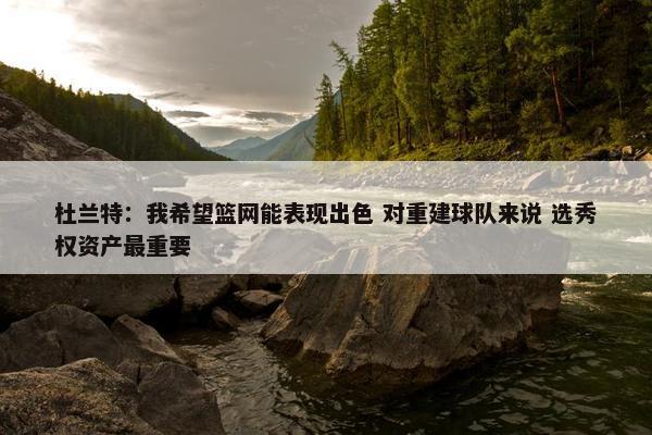 杜兰特：我希望篮网能表现出色 对重建球队来说 选秀权资产最重要