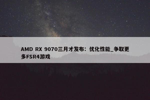 AMD RX 9070三月才发布：优化性能_争取更多FSR4游戏