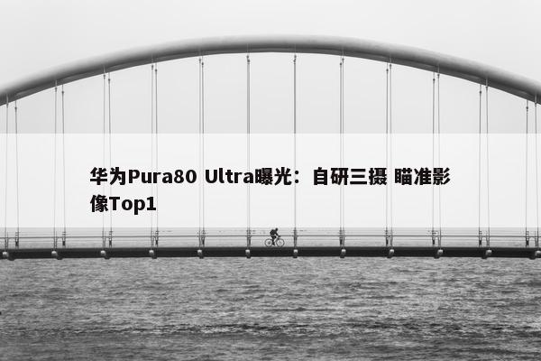 华为Pura80 Ultra曝光：自研三摄 瞄准影像Top1