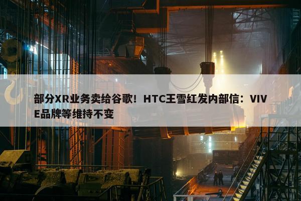 部分XR业务卖给谷歌！HTC王雪红发内部信：VIVE品牌等维持不变