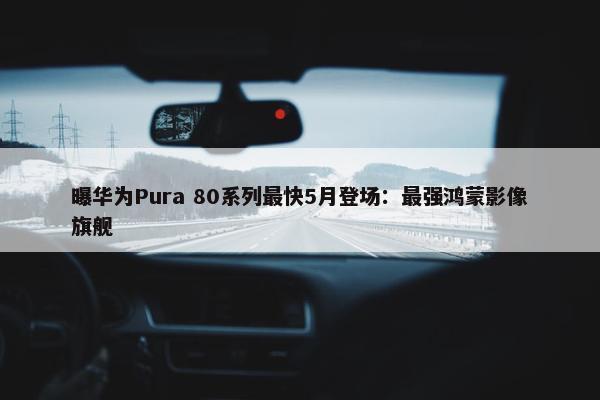 曝华为Pura 80系列最快5月登场：最强鸿蒙影像旗舰