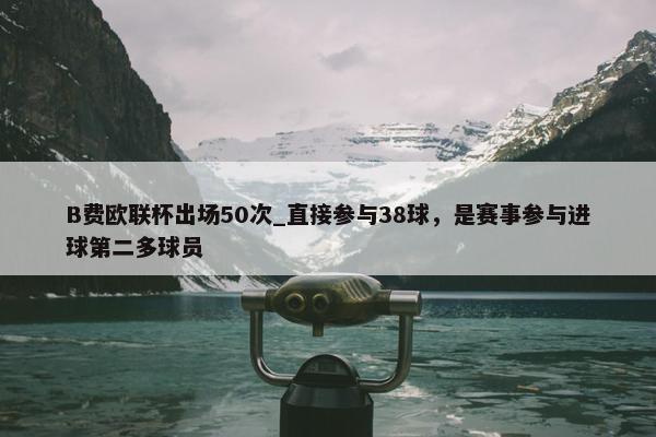 B费欧联杯出场50次_直接参与38球，是赛事参与进球第二多球员