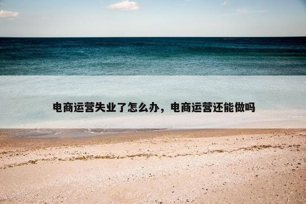 电商运营失业了怎么办，电商运营还能做吗