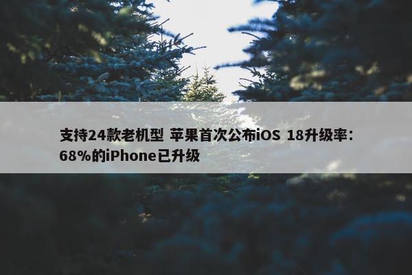 支持24款老机型 苹果首次公布iOS 18升级率：68%的iPhone已升级