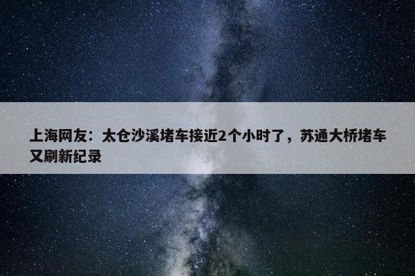 上海网友：太仓沙溪堵车接近2个小时了，苏通大桥堵车又刷新纪录