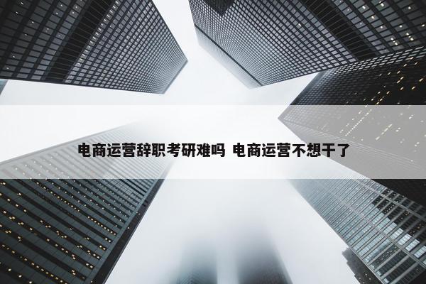 电商运营辞职考研难吗 电商运营不想干了