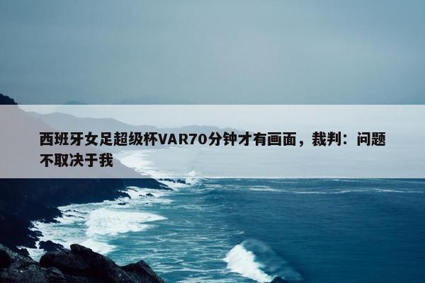 西班牙女足超级杯VAR70分钟才有画面，裁判：问题不取决于我