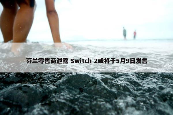 芬兰零售商泄露 Switch 2或将于5月9日发售