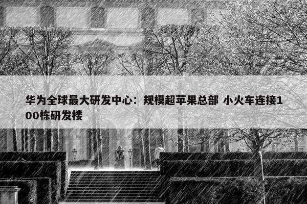 华为全球最大研发中心：规模超苹果总部 小火车连接100栋研发楼