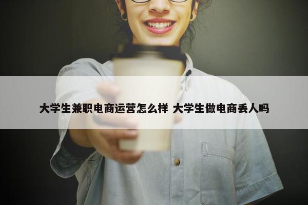 大学生兼职电商运营怎么样 大学生做电商丢人吗