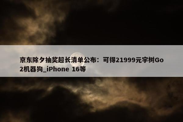 京东除夕抽奖超长清单公布：可得21999元宇树Go2机器狗_iPhone 16等