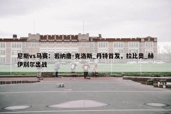 尼斯vs马赛：若纳唐-克洛斯_丹特首发，拉比奥_赫伊别尔出战