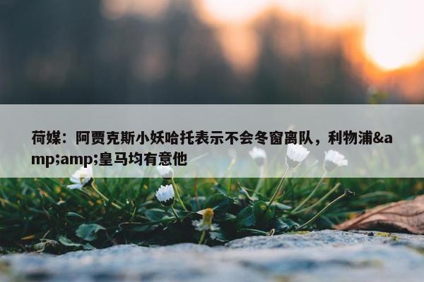 荷媒：阿贾克斯小妖哈托表示不会冬窗离队，利物浦&amp;皇马均有意他