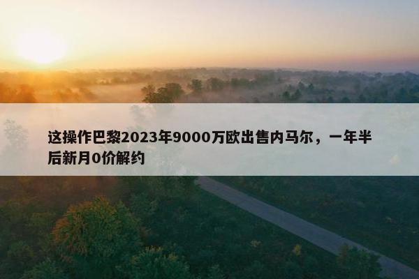 这操作巴黎2023年9000万欧出售内马尔，一年半后新月0价解约