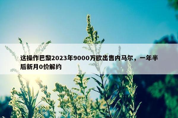 这操作巴黎2023年9000万欧出售内马尔，一年半后新月0价解约