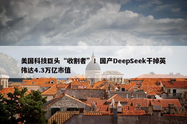 美国科技巨头“收割者”！国产DeepSeek干掉英伟达4.3万亿市值