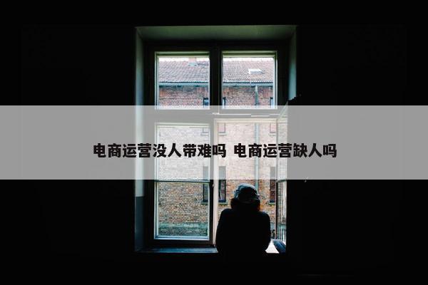 电商运营没人带难吗 电商运营缺人吗