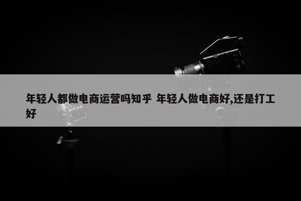 年轻人都做电商运营吗知乎 年轻人做电商好,还是打工好