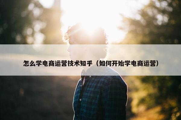 怎么学电商运营技术知乎（如何开始学电商运营）