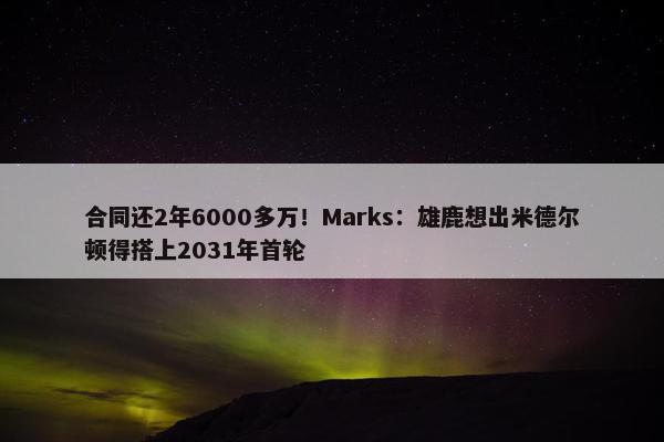 合同还2年6000多万！Marks：雄鹿想出米德尔顿得搭上2031年首轮