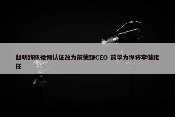 赵明辞职微博认证改为前荣耀CEO 前华为悍将李健接任