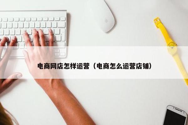 电商网店怎样运营（电商怎么运营店铺）