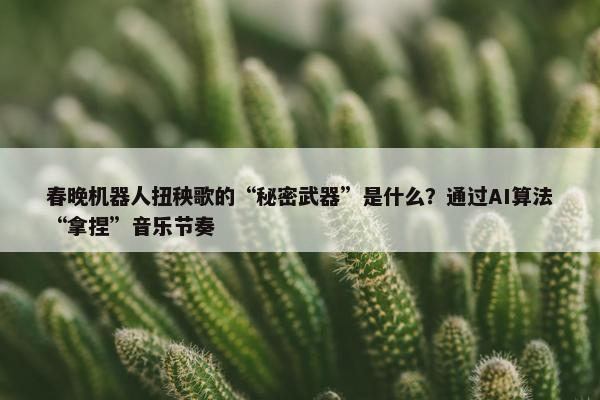 春晚机器人扭秧歌的“秘密武器”是什么？通过AI算法“拿捏”音乐节奏